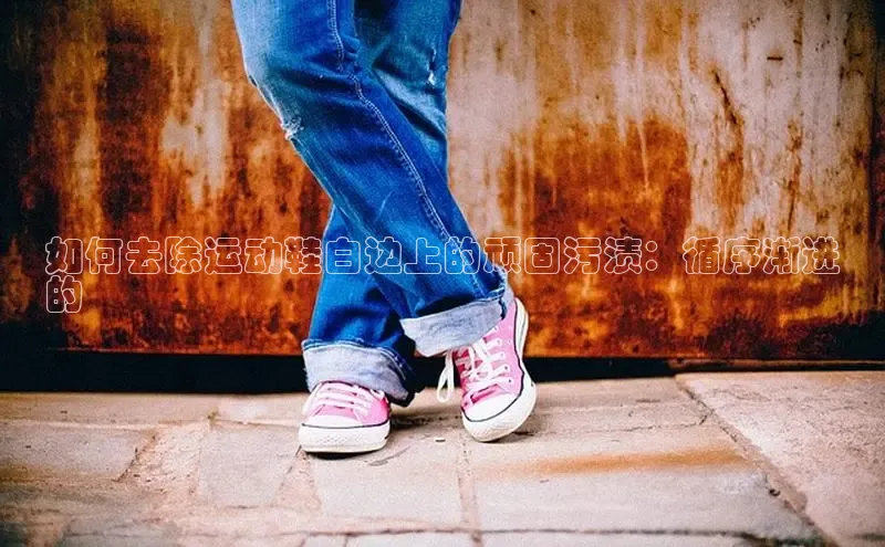意昂3登陆入口即登录小红书如何去除运动鞋白边上的顽固污渍：循序渐进
的
