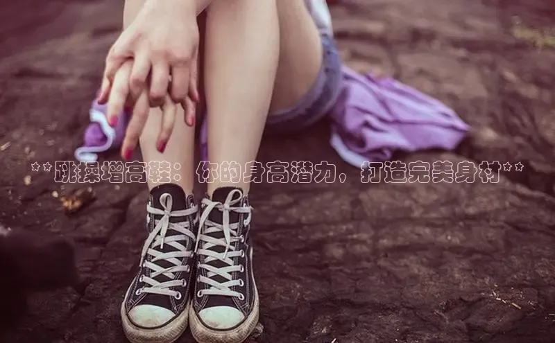 意昂3登陆入口即登录百度安全社区**跳操增高鞋：你的身高潜力，打造完美身材**